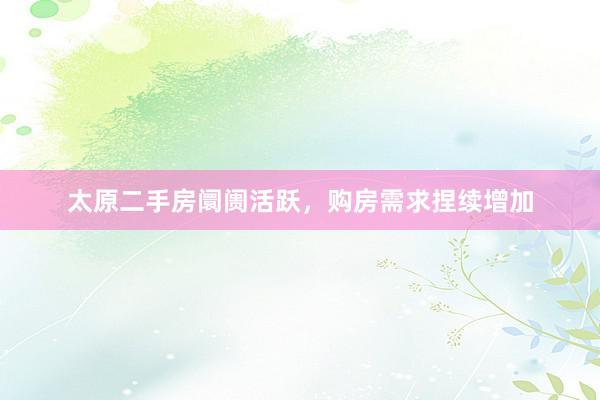 太原二手房阛阓活跃，购房需求捏续增加