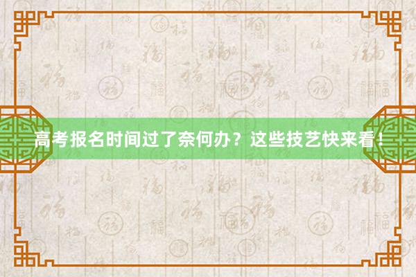高考报名时间过了奈何办？这些技艺快来看！