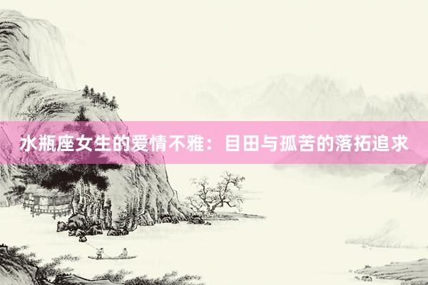 水瓶座女生的爱情不雅：目田与孤苦的落拓追求
