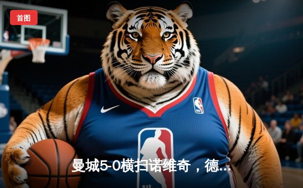 曼城5-0横扫诺维奇，德布劳内传射建功，哈兰德戴帽创纪录