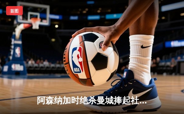 阿森纳加时绝杀曼城捧起社区盾杯，新援赖斯首秀建功